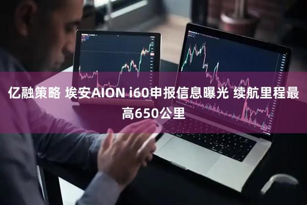 亿融策略 埃安AION i60申报信息曝光 续航里程最高650公里