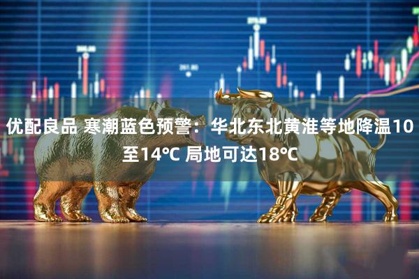 优配良品 寒潮蓝色预警：华北东北黄淮等地降温10至14℃ 局地可达18℃