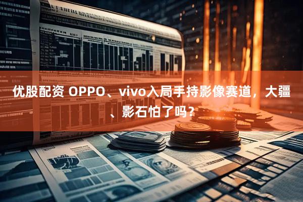优股配资 OPPO、vivo入局手持影像赛道，大疆、影石怕了吗？